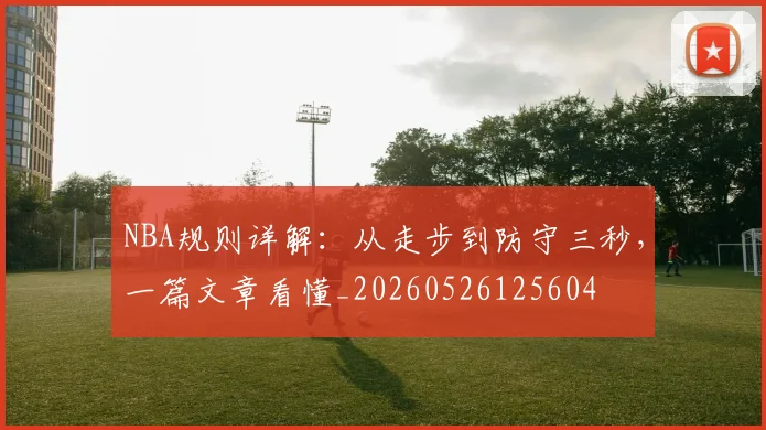 NBA规则详解:从走步到防守三秒,一篇文章看懂_20260526125604